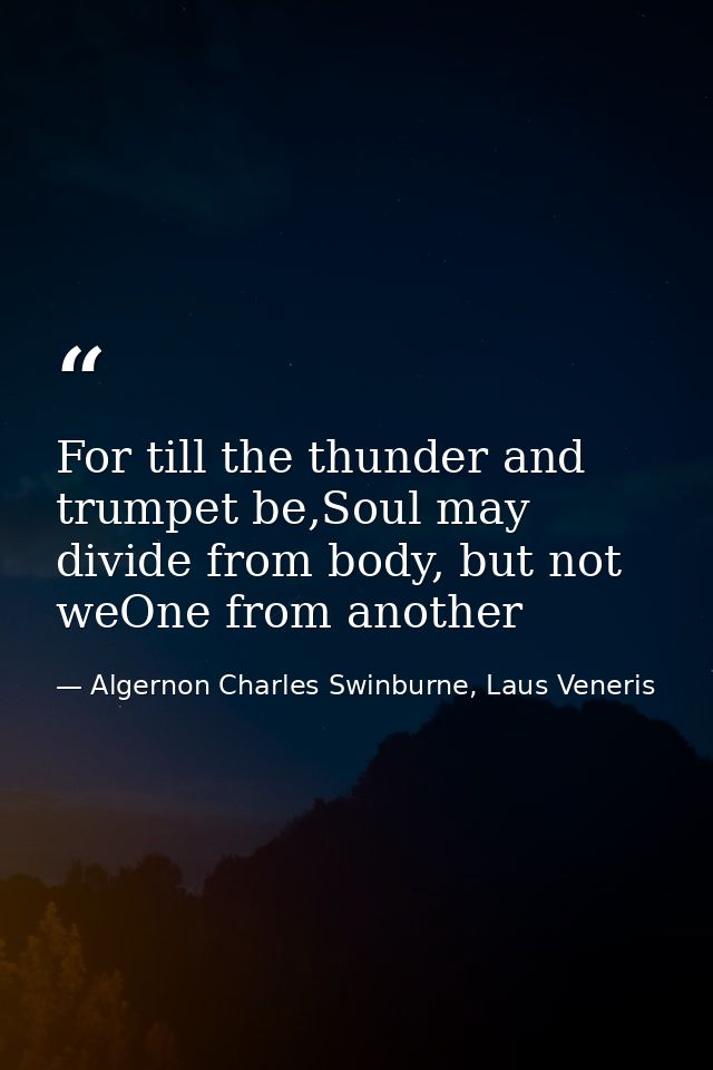 For till the thunder and trumpet be,Soul may divide from body, but not weOne from another — Algernon Charles Swinburne, Laus Veneris