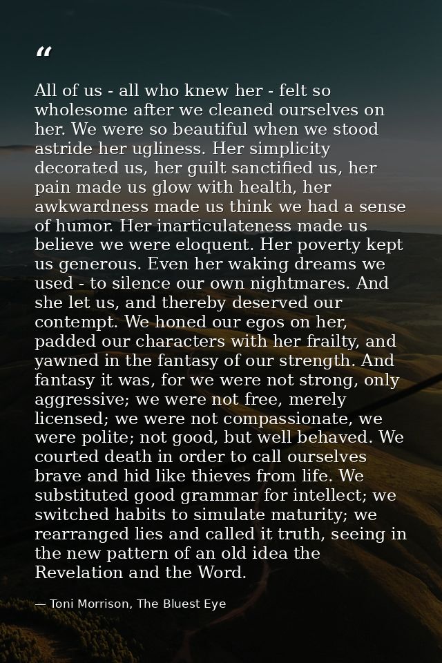 All of us - all who knew her - felt so wholesome after we cleaned ourselves on her. We were so beautiful when we stood a — Toni Morrison, The Bluest Eye