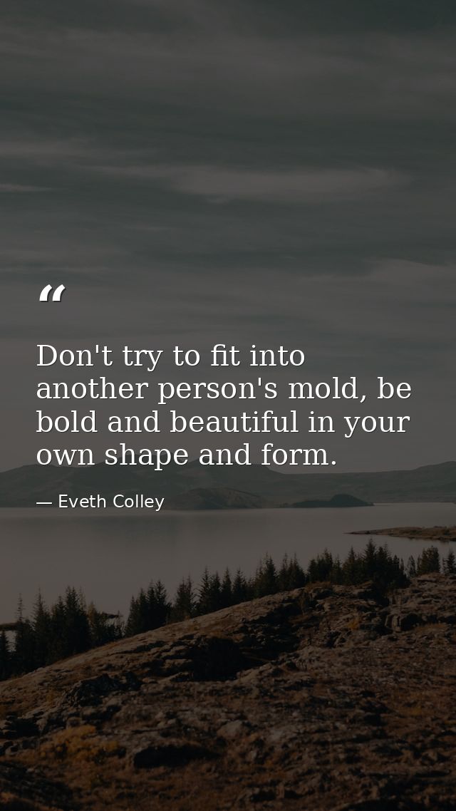 Don't try to fit into another person's mold, be bold and beautiful in your own shape and form. — Eveth Colley