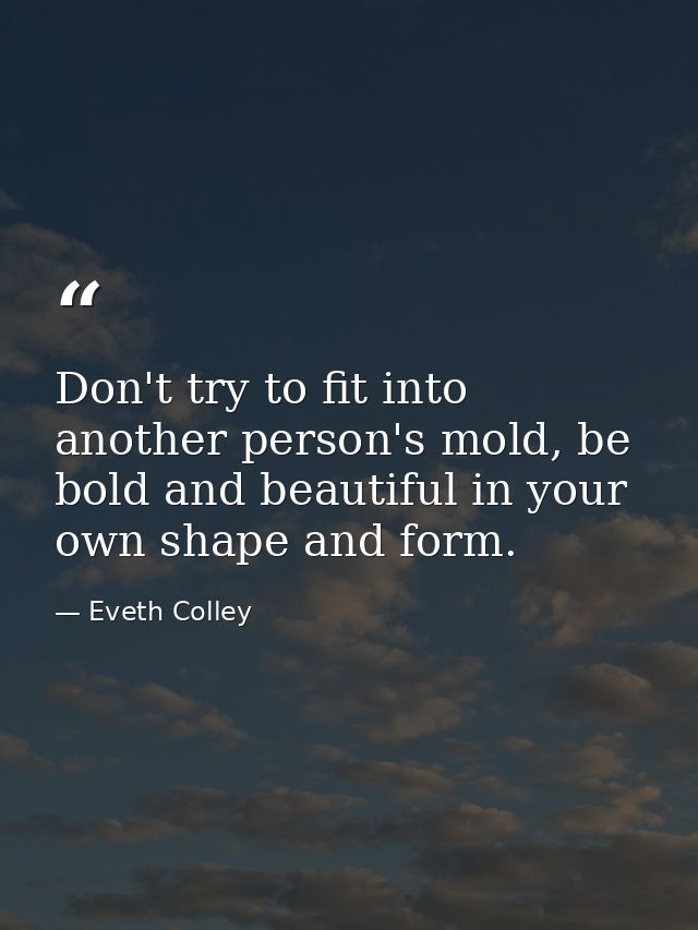 Don't try to fit into another person's mold, be bold and beautiful in your own shape and form. — Eveth Colley