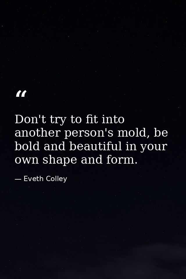 Don't try to fit into another person's mold, be bold and beautiful in your own shape and form. — Eveth Colley
