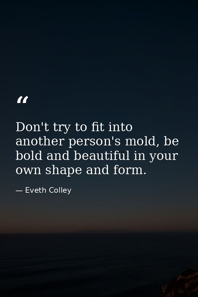 Don't try to fit into another person's mold, be bold and beautiful in your own shape and form. — Eveth Colley