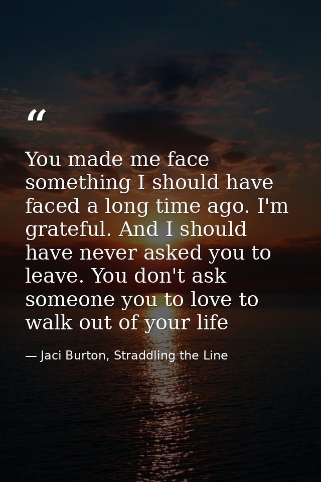 You made me face something I should have faced a long time ago. I'm grateful. And I should have never asked you to leave — Jaci Burton, Straddling the Line