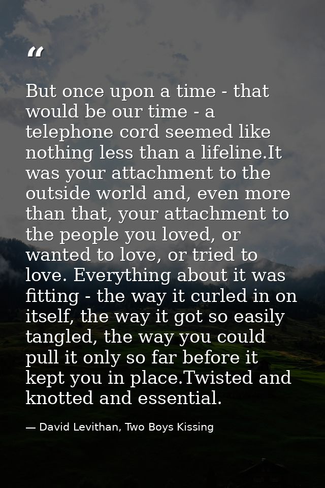 But once upon a time - that would be our time - a telephone cord seemed like nothing less than a lifeline.It was your at — David Levithan, Two Boys Kissing
