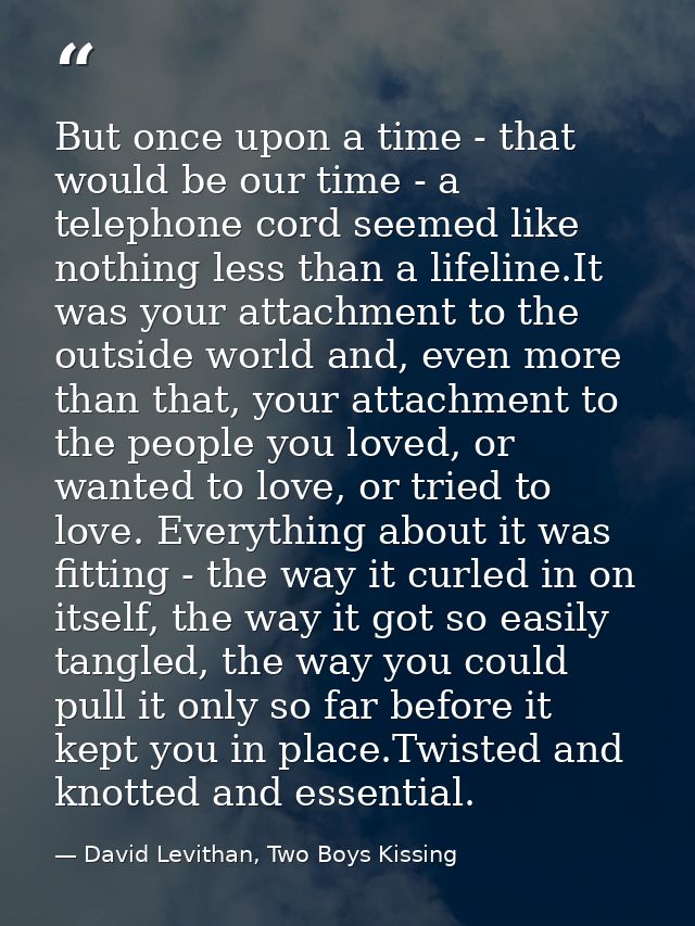 But once upon a time - that would be our time - a telephone cord seemed like nothing less than a lifeline.It was your at — David Levithan, Two Boys Kissing