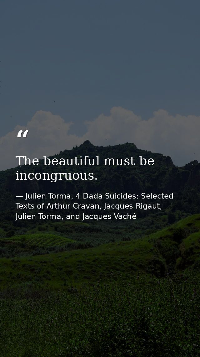 The beautiful must be incongruous. — Julien Torma, 4 Dada Suicides: Selected Texts of Arthur Cravan, Jacques Rigaut, Julien Torma, and Jacques Vaché