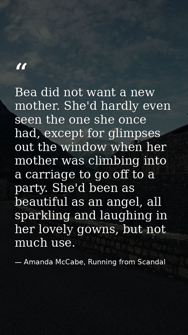Bea did not want a new mother. She'd hardly even seen the one she once had, except for glimpses out the window when her  — Amanda McCabe, Running from Scandal