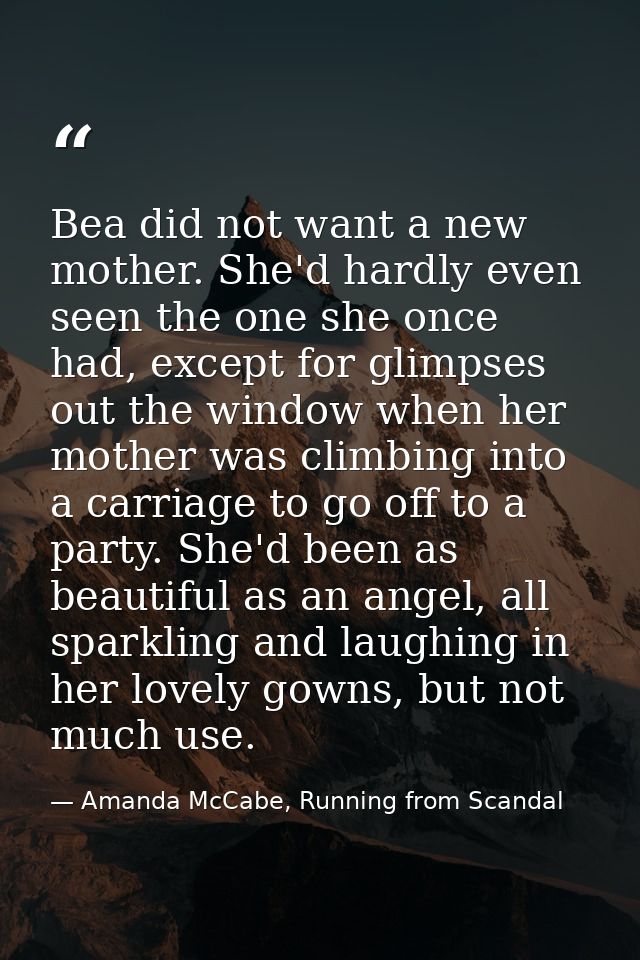 Bea did not want a new mother. She'd hardly even seen the one she once had, except for glimpses out the window when her  — Amanda McCabe, Running from Scandal