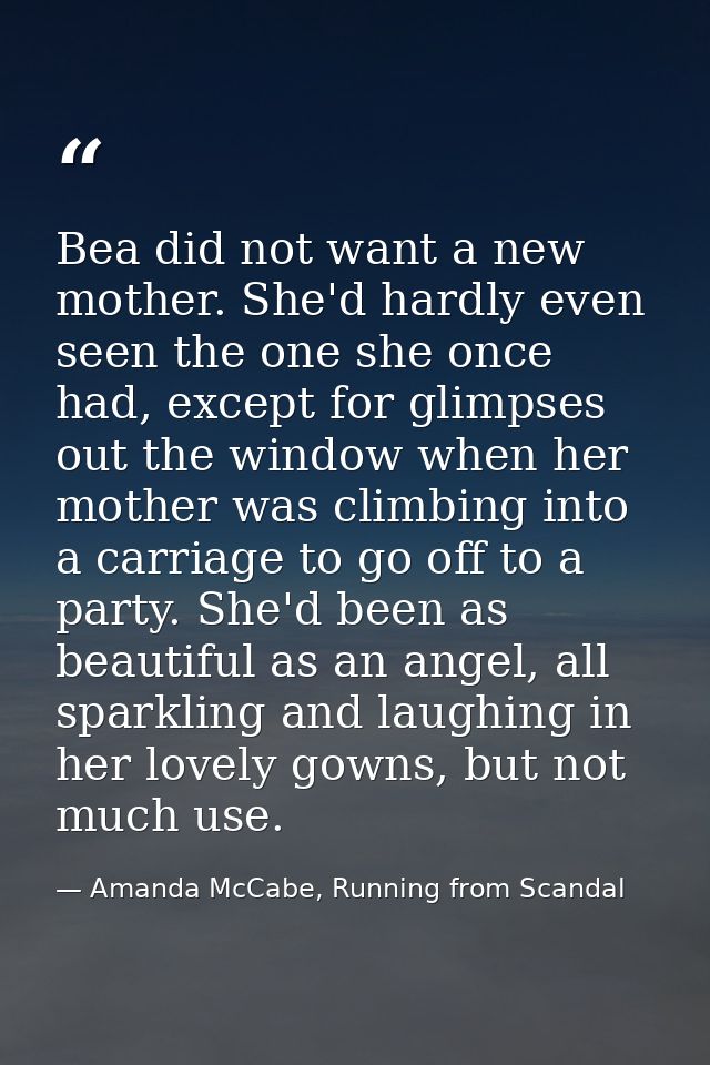 Bea did not want a new mother. She'd hardly even seen the one she once had, except for glimpses out the window when her  — Amanda McCabe, Running from Scandal