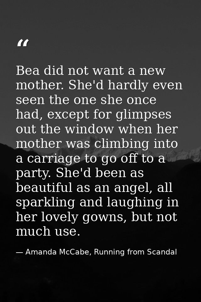 Bea did not want a new mother. She'd hardly even seen the one she once had, except for glimpses out the window when her  — Amanda McCabe, Running from Scandal