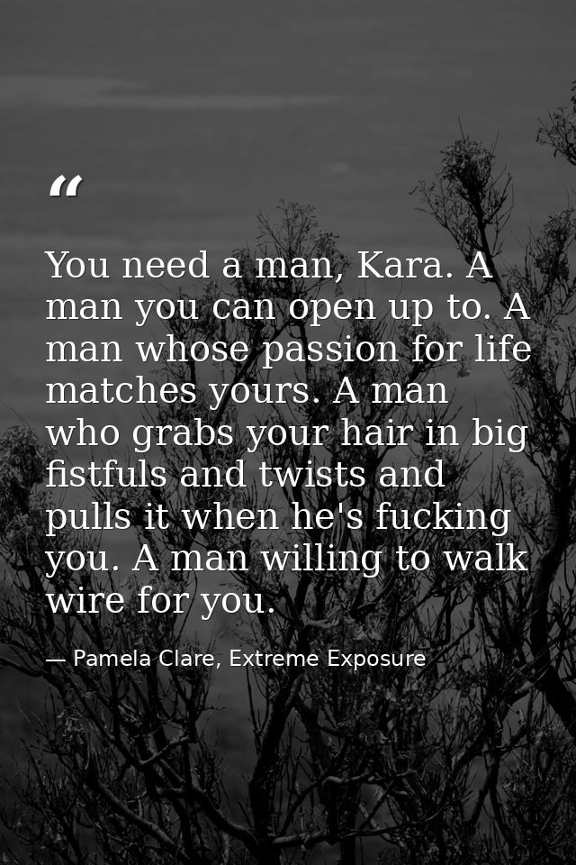 You need a man, Kara. A man you can open up to. A man whose passion for life matches yours. A man who grabs your hair in — Pamela Clare, Extreme Exposure
