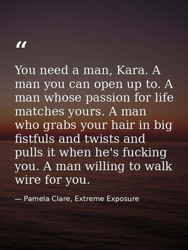 You need a man, Kara. A man you can open up to. A man whose passion for life matches yours. A man who grabs your hair in — Pamela Clare, Extreme Exposure