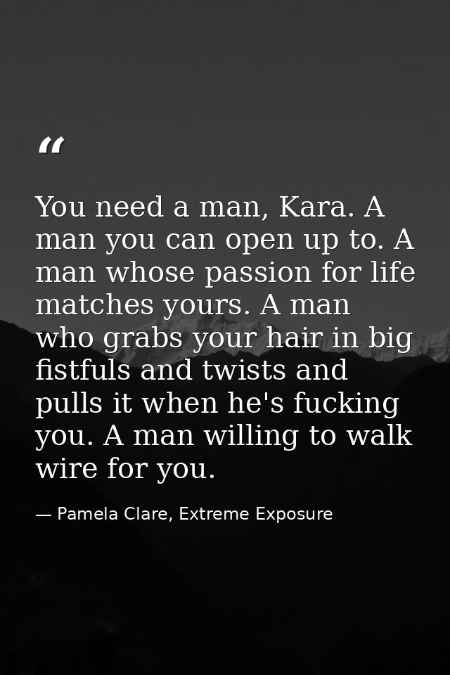 You need a man, Kara. A man you can open up to. A man whose passion for life matches yours. A man who grabs your hair in — Pamela Clare, Extreme Exposure