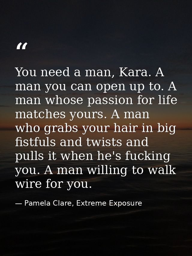 You need a man, Kara. A man you can open up to. A man whose passion for life matches yours. A man who grabs your hair in — Pamela Clare, Extreme Exposure