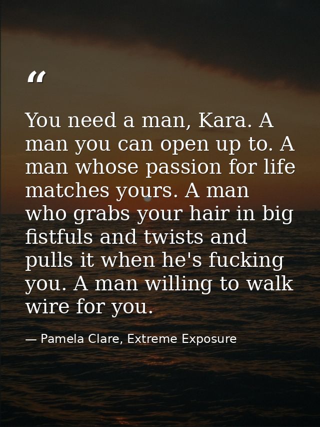 You need a man, Kara. A man you can open up to. A man whose passion for life matches yours. A man who grabs your hair in — Pamela Clare, Extreme Exposure