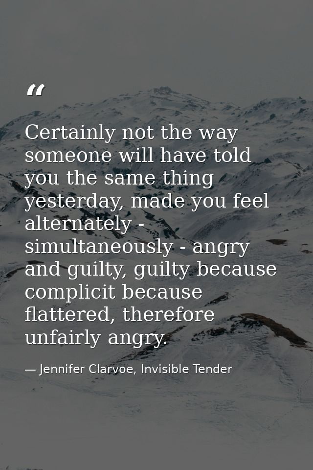 Certainly not the way someone will have told you the same thing yesterday, made you feel alternately - simultaneously -  — Jennifer Clarvoe, Invisible Tender