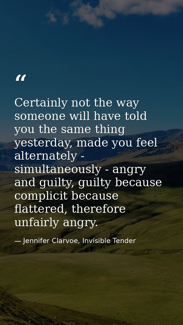 Certainly not the way someone will have told you the same thing yesterday, made you feel alternately - simultaneously -  — Jennifer Clarvoe, Invisible Tender