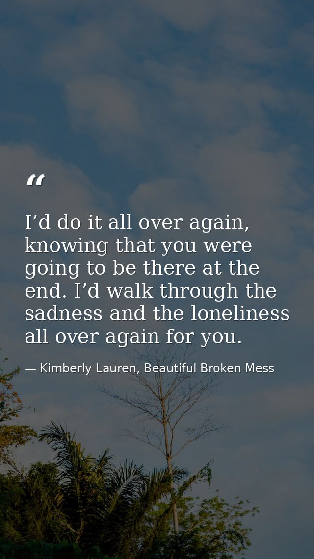 I’d do it all over again, knowing that you were going to be there at the end. I’d walk through the sadness and the lonel — Kimberly Lauren, Beautiful Broken Mess