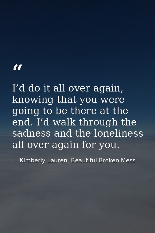 I’d do it all over again, knowing that you were going to be there at the end. I’d walk through the sadness and the lonel — Kimberly Lauren, Beautiful Broken Mess