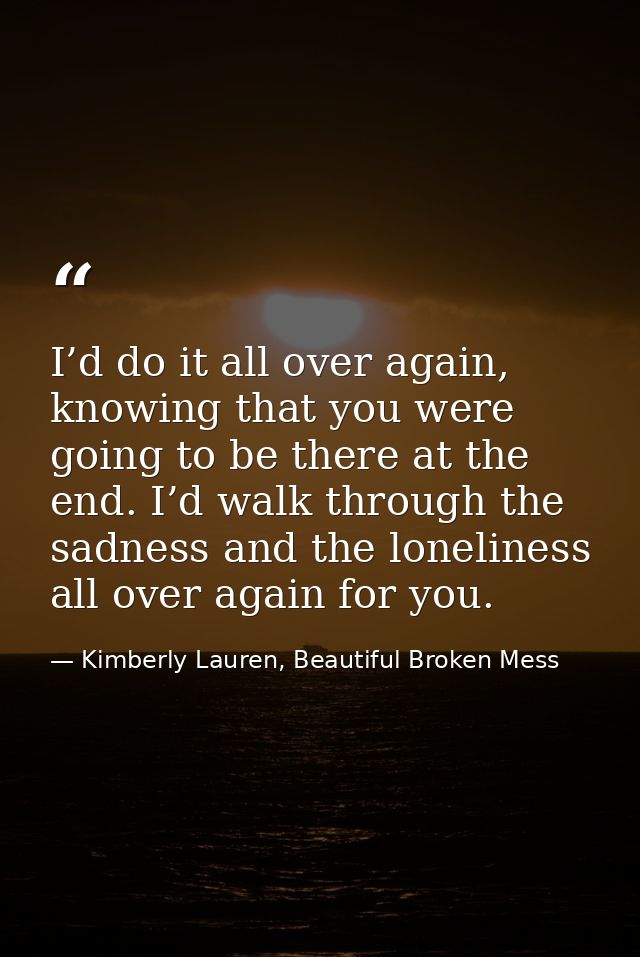 I’d do it all over again, knowing that you were going to be there at the end. I’d walk through the sadness and the lonel — Kimberly Lauren, Beautiful Broken Mess