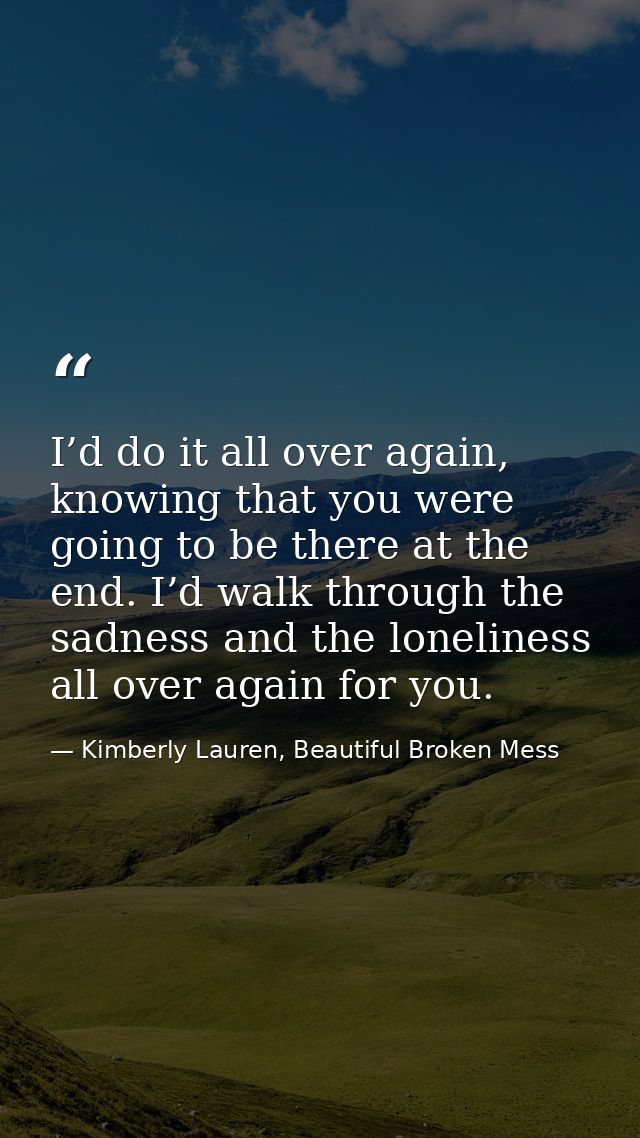 I’d do it all over again, knowing that you were going to be there at the end. I’d walk through the sadness and the lonel — Kimberly Lauren, Beautiful Broken Mess