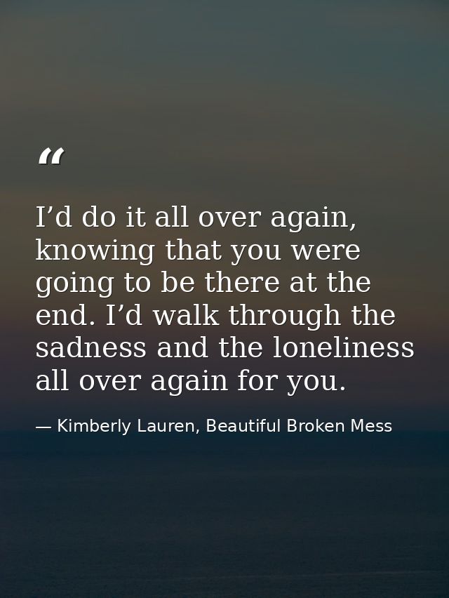 I’d do it all over again, knowing that you were going to be there at the end. I’d walk through the sadness and the lonel — Kimberly Lauren, Beautiful Broken Mess