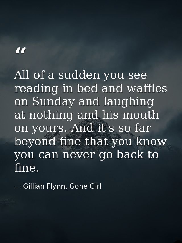 All of a sudden you see reading in bed and waffles on Sunday and laughing at nothing and his mouth on yours. And it's so — Gillian Flynn, Gone Girl