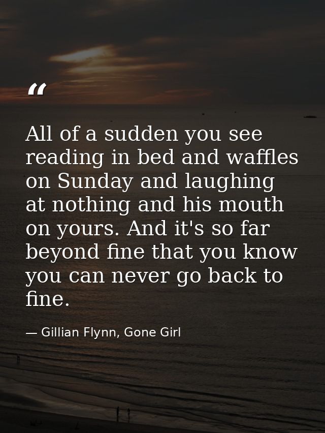 All of a sudden you see reading in bed and waffles on Sunday and laughing at nothing and his mouth on yours. And it's so — Gillian Flynn, Gone Girl