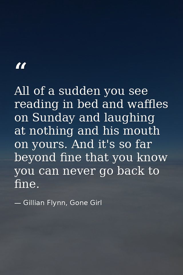All of a sudden you see reading in bed and waffles on Sunday and laughing at nothing and his mouth on yours. And it's so — Gillian Flynn, Gone Girl