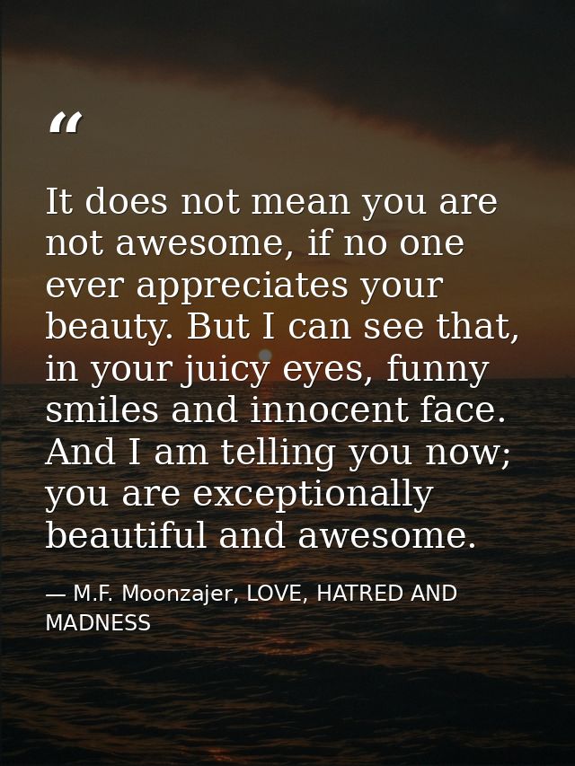 It does not mean you are not awesome, if no one ever appreciates your beauty. But I can see that, in your juicy eyes, fu — M.F. Moonzajer, LOVE, HATRED AND MADNESS