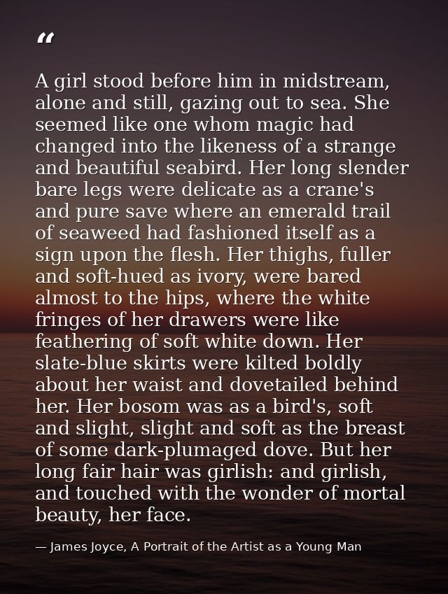 A girl stood before him in midstream, alone and still, gazing out to sea. She seemed like one whom magic had changed int — James Joyce, A Portrait of the Artist as a Young Man