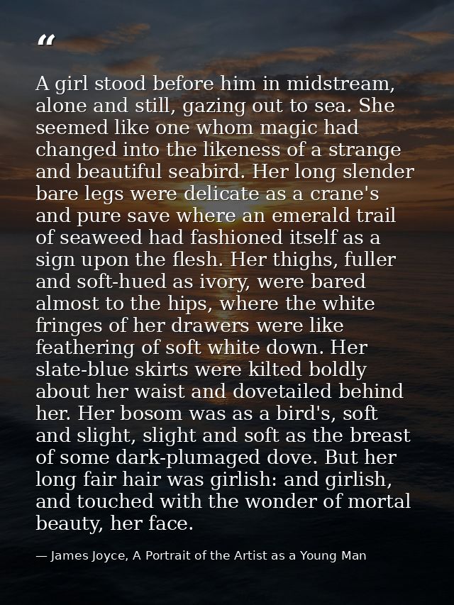 A girl stood before him in midstream, alone and still, gazing out to sea. She seemed like one whom magic had changed int — James Joyce, A Portrait of the Artist as a Young Man