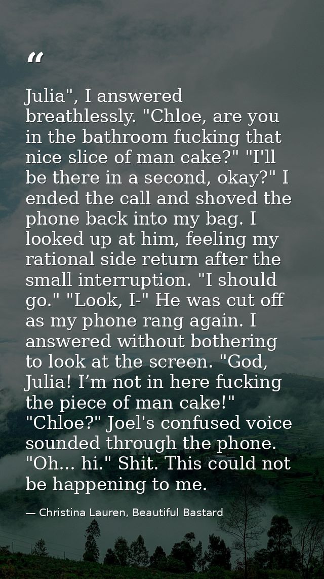 Julia", I answered breathlessly. "Chloe, are you in the bathroom fucking that nice slice of man cake?" "I'll be there in — Christina Lauren, Beautiful Bastard