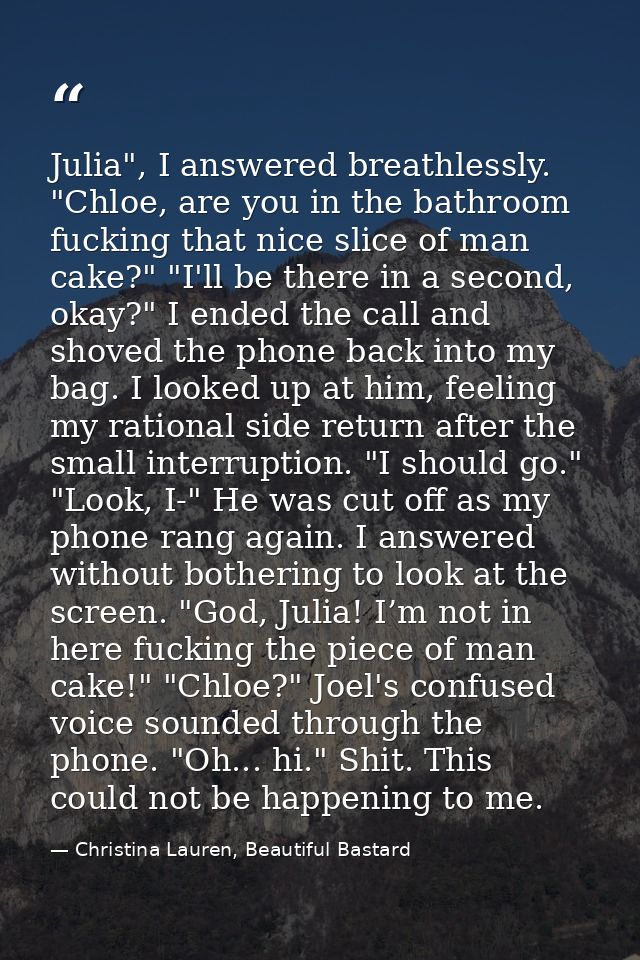 Julia", I answered breathlessly. "Chloe, are you in the bathroom fucking that nice slice of man cake?" "I'll be there in — Christina Lauren, Beautiful Bastard