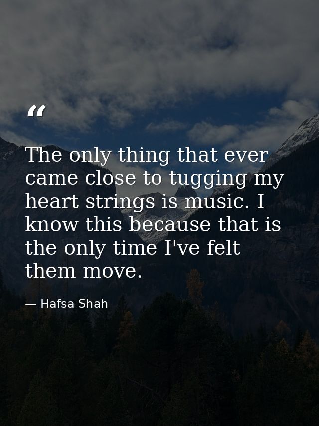 The only thing that ever came close to tugging my heart strings is music. I know this because that is the only time I've — Hafsa Shah