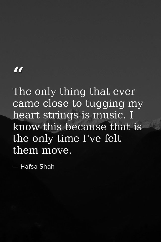 The only thing that ever came close to tugging my heart strings is music. I know this because that is the only time I've — Hafsa Shah