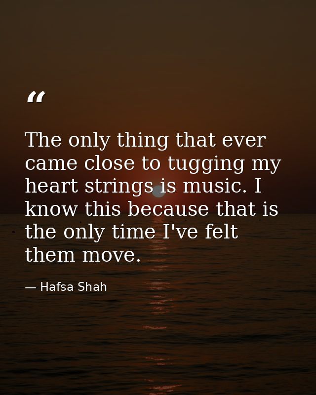 The only thing that ever came close to tugging my heart strings is music. I know this because that is the only time I've — Hafsa Shah