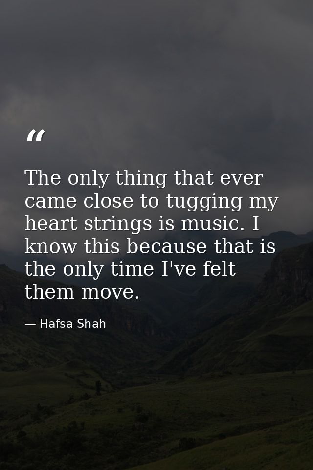 The only thing that ever came close to tugging my heart strings is music. I know this because that is the only time I've — Hafsa Shah