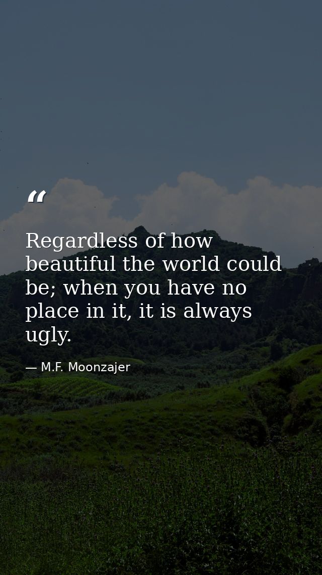 Regardless of how beautiful the world could be; when you have no place in it, it is always ugly. — M.F. Moonzajer