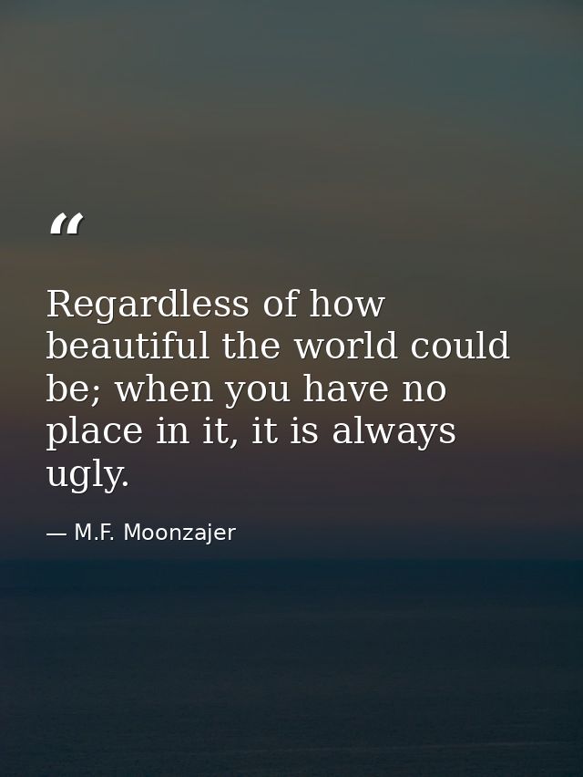 Regardless of how beautiful the world could be; when you have no place in it, it is always ugly. — M.F. Moonzajer