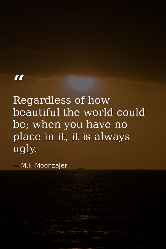 Regardless of how beautiful the world could be; when you have no place in it, it is always ugly. — M.F. Moonzajer