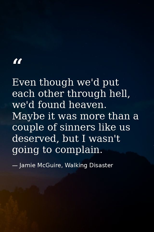 Even though we'd put each other through hell, we'd found heaven. Maybe it was more than a couple of sinners like us dese — Jamie McGuire, Walking Disaster