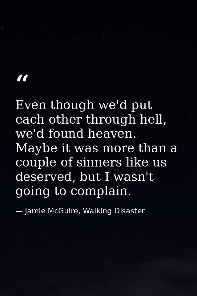 Even though we'd put each other through hell, we'd found heaven. Maybe it was more than a couple of sinners like us dese — Jamie McGuire, Walking Disaster