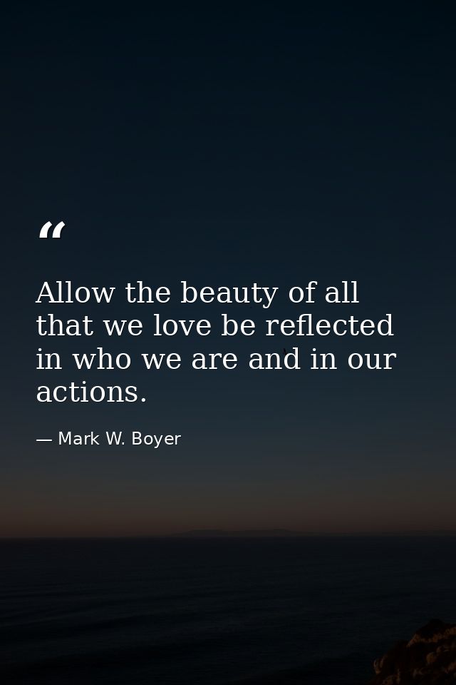 Allow the beauty of all that we love be reflected in who we are and in our actions. — Mark W. Boyer