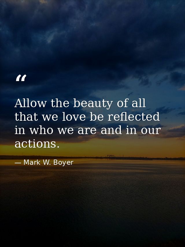 Allow the beauty of all that we love be reflected in who we are and in our actions. — Mark W. Boyer