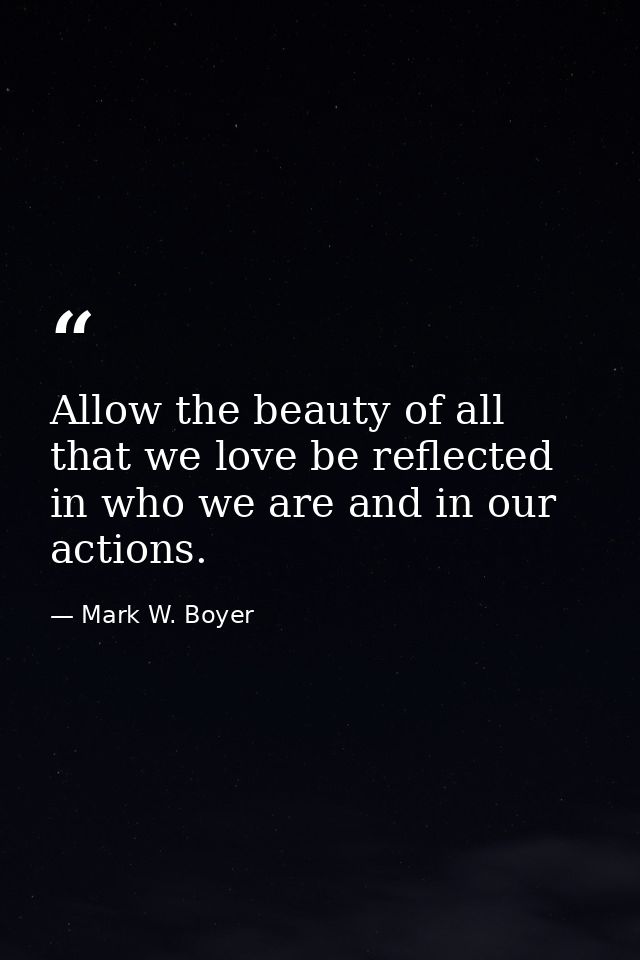 Allow the beauty of all that we love be reflected in who we are and in our actions. — Mark W. Boyer