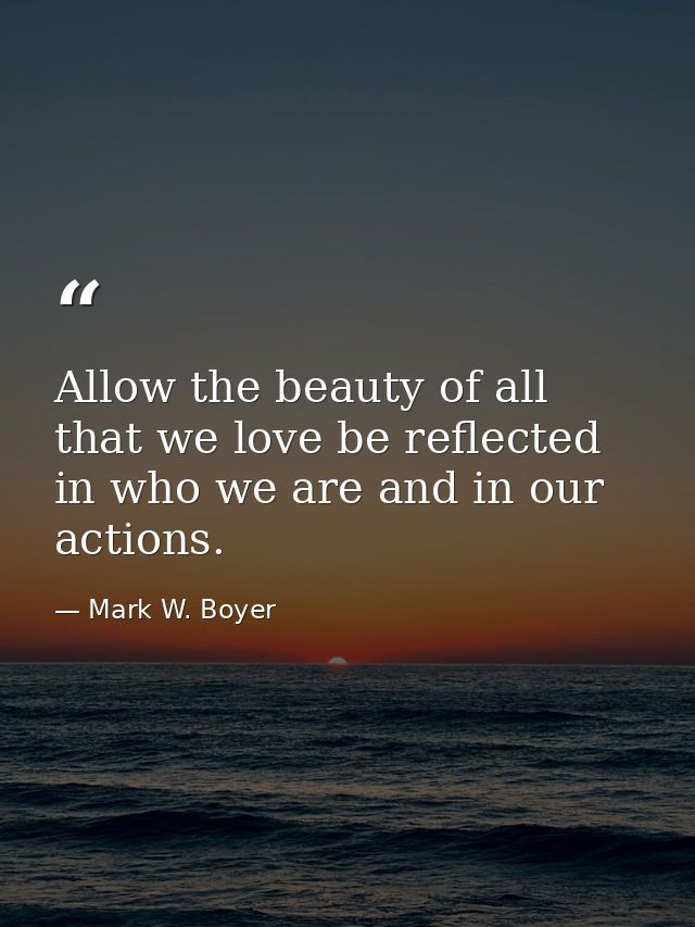Allow the beauty of all that we love be reflected in who we are and in our actions. — Mark W. Boyer