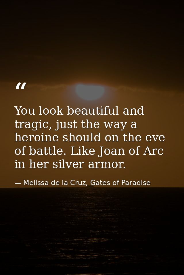 You look beautiful and tragic, just the way a heroine should on the eve of battle. Like Joan of Arc in her silver armor. — Melissa de la Cruz, Gates of Paradise