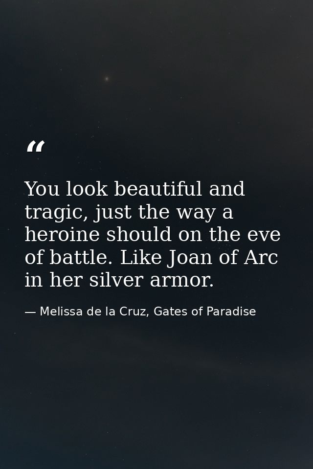 You look beautiful and tragic, just the way a heroine should on the eve of battle. Like Joan of Arc in her silver armor. — Melissa de la Cruz, Gates of Paradise