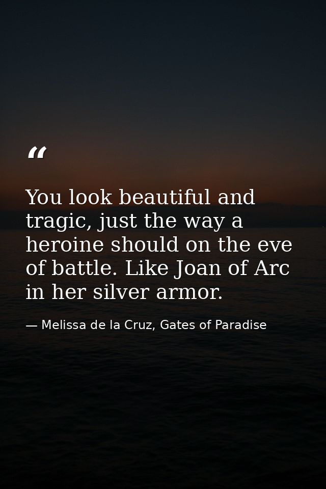 You look beautiful and tragic, just the way a heroine should on the eve of battle. Like Joan of Arc in her silver armor. — Melissa de la Cruz, Gates of Paradise